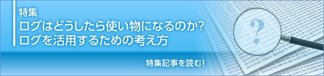 特集　ログはどうしたら使い物になるのか？ ログを活用するための考え方